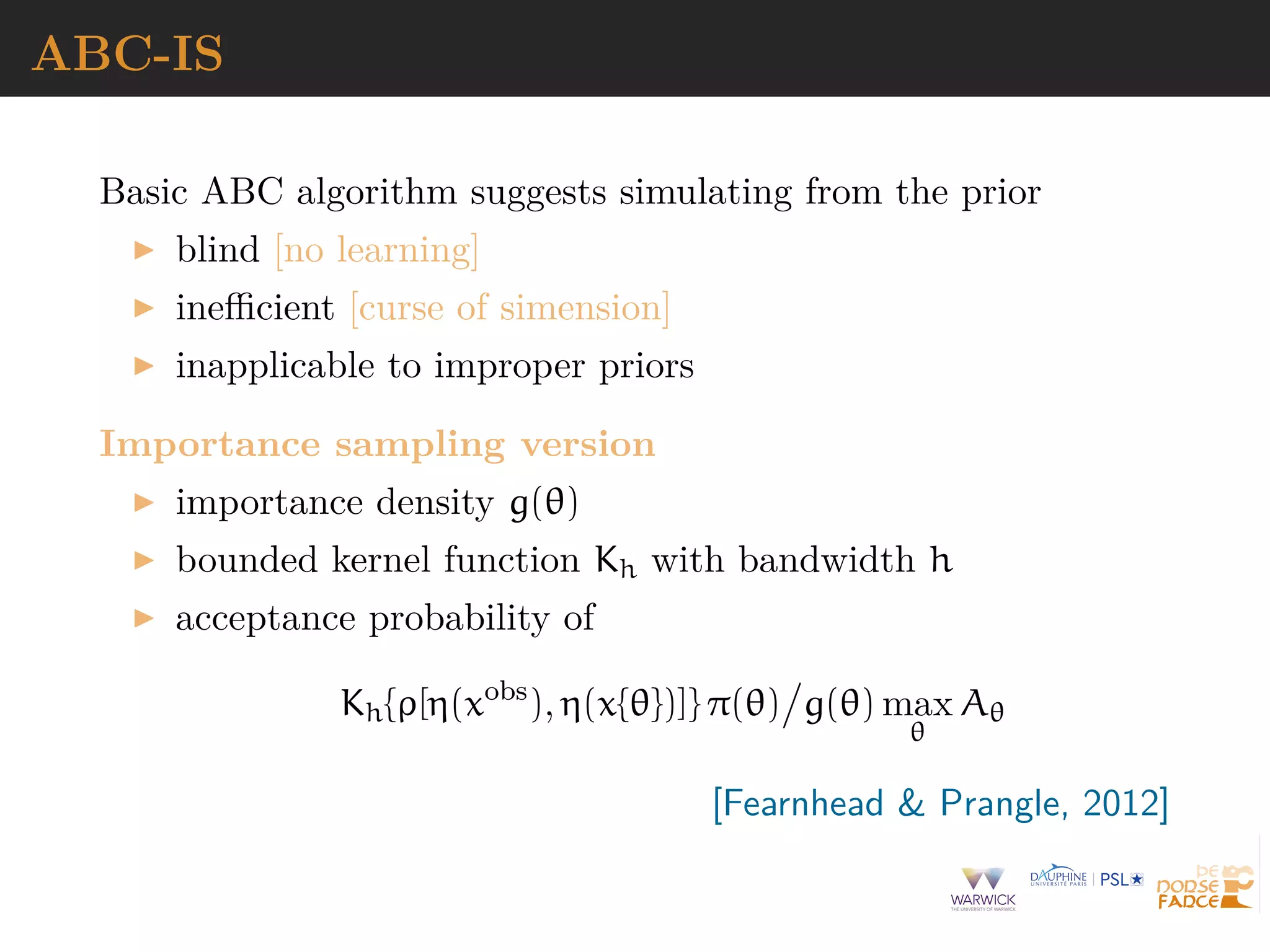 ABC-IS
Basic ABC algorithm suggests simulating from the prior
blind [no learning]
ineﬃcient [curse of simension]
inapplicable to improper priors
Importance sampling version
importance density g(θ)
bounded kernel function Kh with bandwidth h
acceptance probability of
Kh{ρ[η(xobs
), η(x{θ})]} π(θ) g(θ) max
θ
Aθ
[Fearnhead & Prangle, 2012]
 