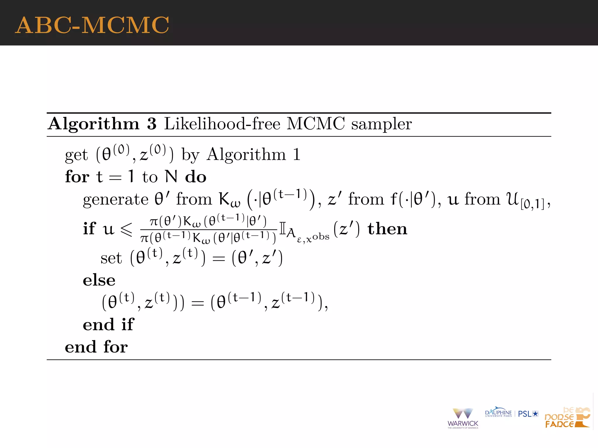 ABC-MCMC
Algorithm 3 Likelihood-free MCMC sampler
get (θ(0), z(0)) by Algorithm 1
for t = 1 to N do
generate θ from Kω ·|θ(t−1) , z from f(·|θ ), u from U[0,1],
if u π(θ )Kω(θ(t−1)|θ )
π(θ(t−1)Kω(θ |θ(t−1))
IAε,xobs
(z ) then
set (θ(t), z(t)) = (θ , z )
else
(θ(t), z(t))) = (θ(t−1), z(t−1)),
end if
end for
 