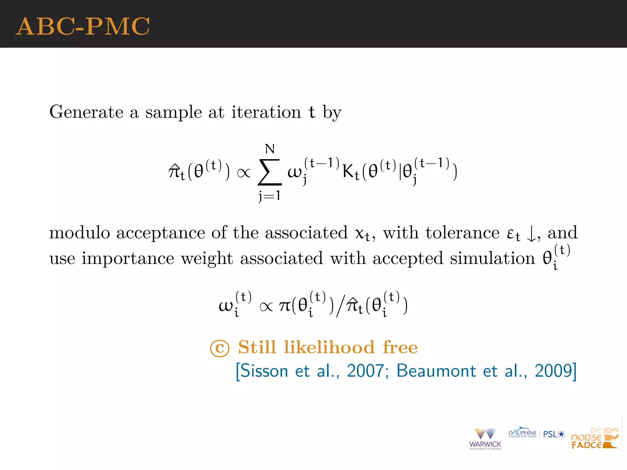 ABC-PMC
Generate a sample at iteration t by
^πt(θ(t)
) ∝
N
j=1
ω
(t−1)
j Kt(θ(t)
|θ
(t−1)
j )
modulo acceptance of the associated xt, with tolerance εt ↓, and
use importance weight associated with accepted simulation θ
(t)
i
ω
(t)
i ∝ π(θ
(t)
i ) ^πt(θ
(t)
i )
c Still likelihood free
[Sisson et al., 2007; Beaumont et al., 2009]
 
