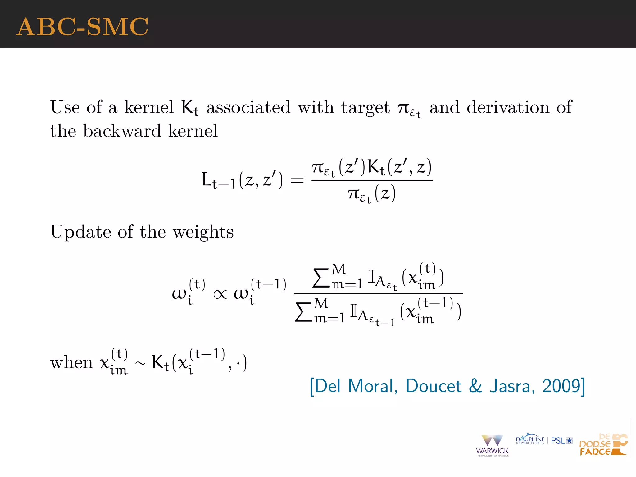 ABC-SMC
Use of a kernel Kt associated with target πεt and derivation of
the backward kernel
Lt−1(z, z ) =
πεt (z )Kt(z , z)
πεt (z)
Update of the weights
ω
(t)
i ∝ ω
(t−1)
i
M
m=1 IAεt
(x
(t)
im )
M
m=1 IAεt−1
(x
(t−1)
im )
when x
(t)
im ∼ Kt(x
(t−1)
i , ·)
[Del Moral, Doucet & Jasra, 2009]
 