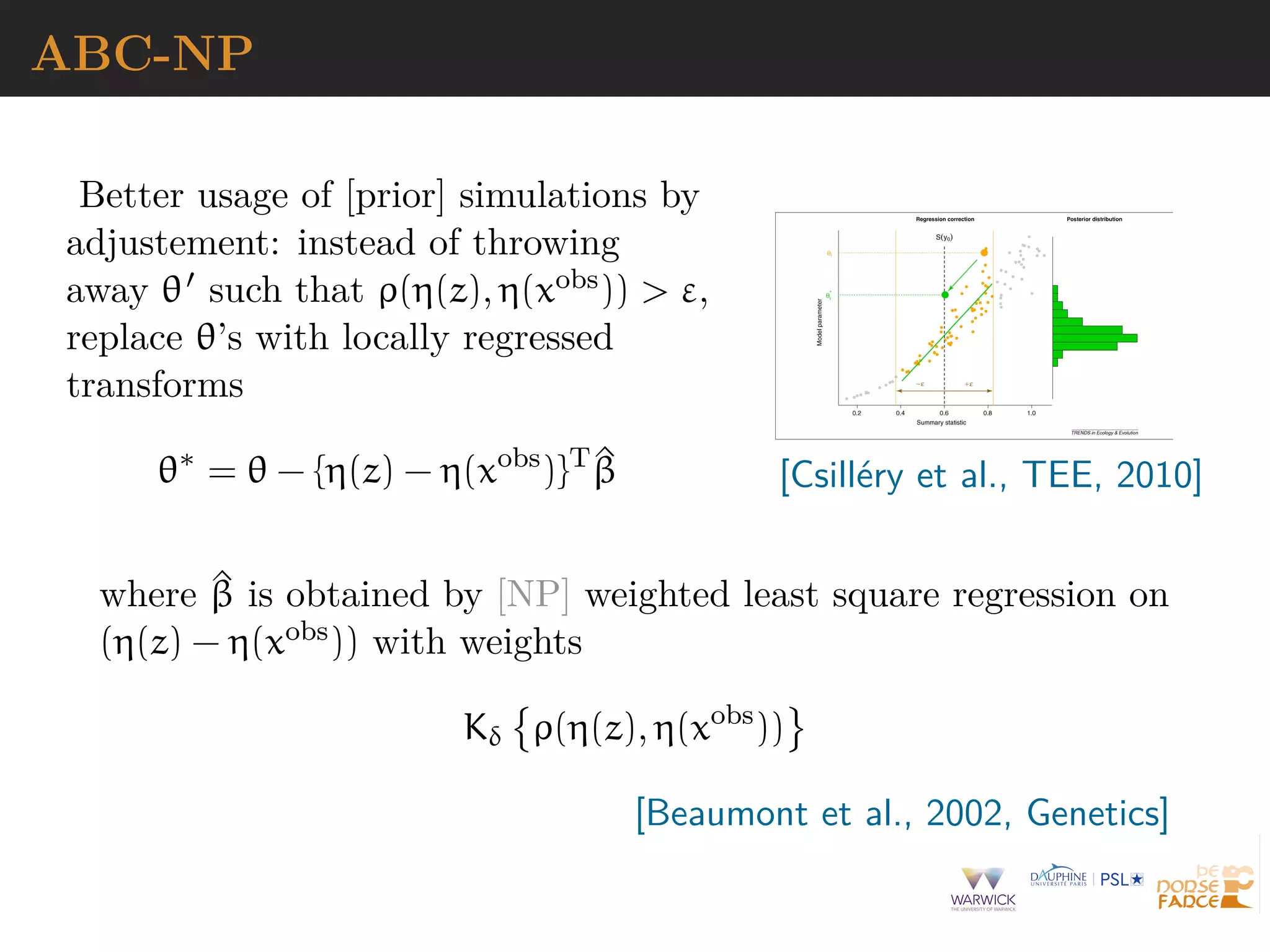ABC-NP
Better usage of [prior] simulations by
adjustement: instead of throwing
away θ such that ρ(η(z), η(xobs)) > ε,
replace θ’s with locally regressed
transforms
θ∗
= θ − {η(z) − η(xobs
)}T ^β [Csill´ery et al., TEE, 2010]
where ^β is obtained by [NP] weighted least square regression on
(η(z) − η(xobs)) with weights
Kδ ρ(η(z), η(xobs
))
[Beaumont et al., 2002, Genetics]
 