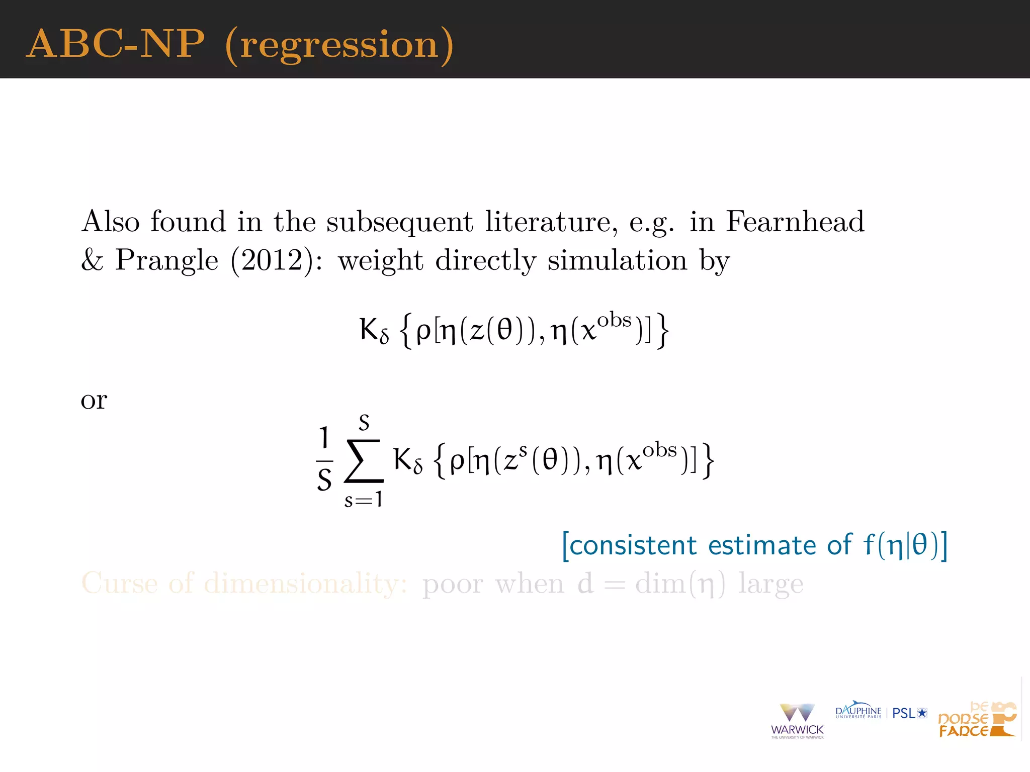 ABC-NP (regression)
Also found in the subsequent literature, e.g. in Fearnhead
& Prangle (2012): weight directly simulation by
Kδ ρ[η(z(θ)), η(xobs
)]
or
1
S
S
s=1
Kδ ρ[η(zs
(θ)), η(xobs
)]
[consistent estimate of f(η|θ)]
Curse of dimensionality: poor when d = dim(η) large
 