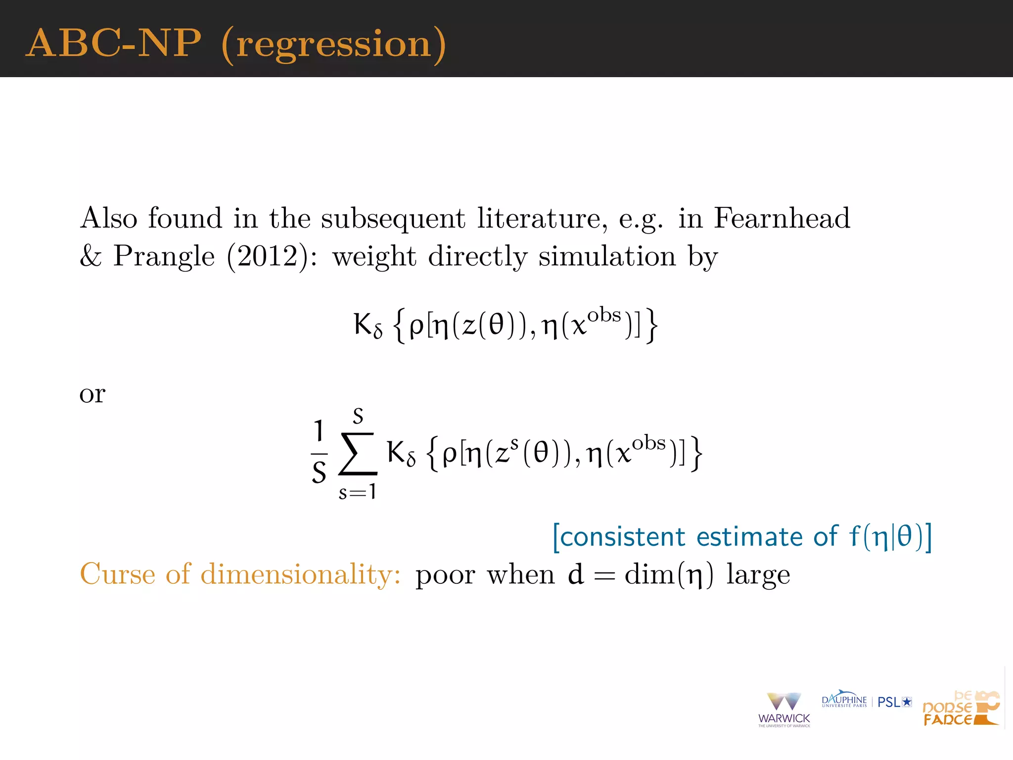ABC-NP (regression)
Also found in the subsequent literature, e.g. in Fearnhead
& Prangle (2012): weight directly simulation by
Kδ ρ[η(z(θ)), η(xobs
)]
or
1
S
S
s=1
Kδ ρ[η(zs
(θ)), η(xobs
)]
[consistent estimate of f(η|θ)]
Curse of dimensionality: poor when d = dim(η) large
 