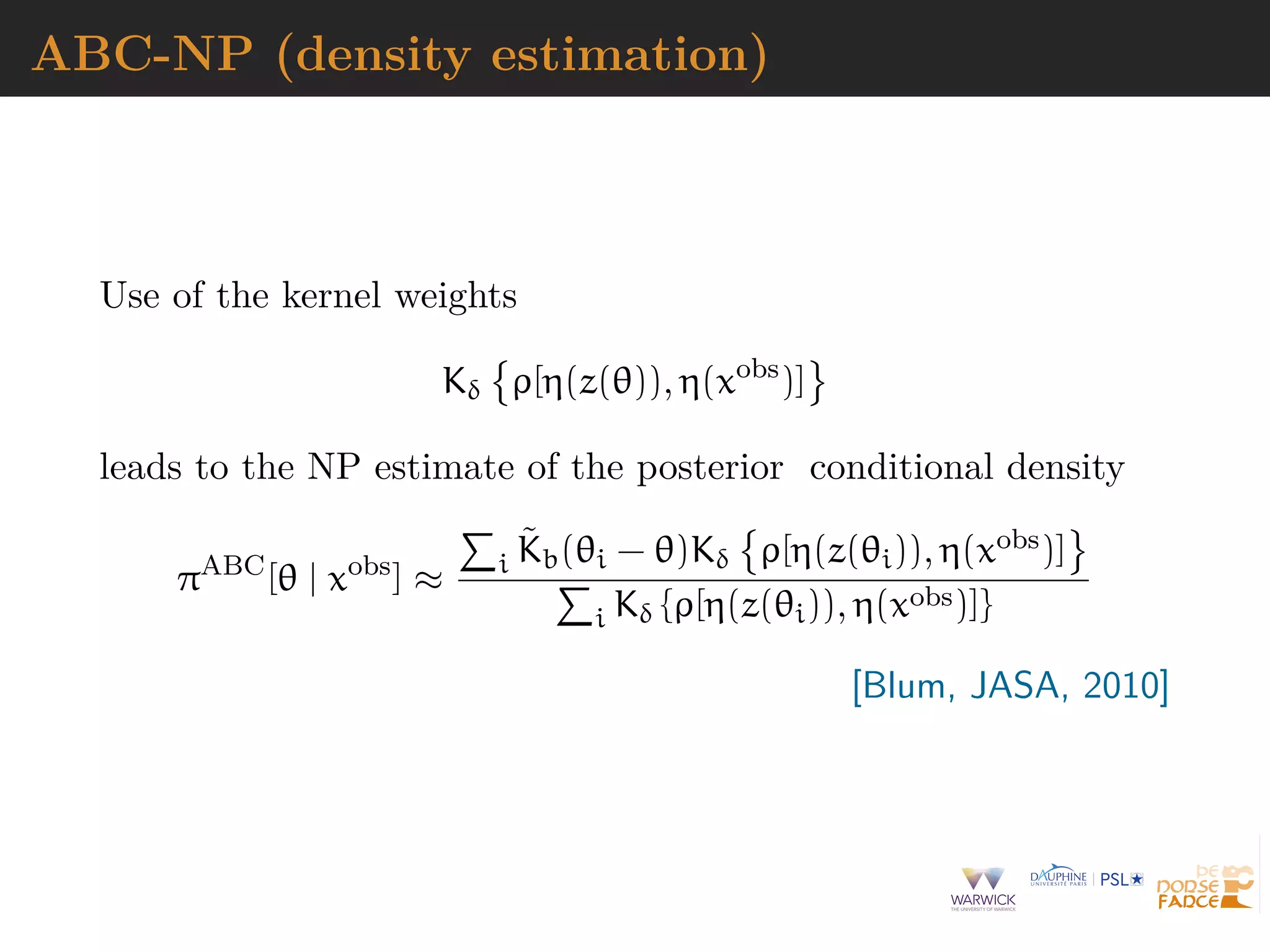 ABC-NP (density estimation)
Use of the kernel weights
Kδ ρ[η(z(θ)), η(xobs
)]
leads to the NP estimate of the posterior conditional density
πABC
[θ | xobs
] ≈ i
˜Kb(θi − θ)Kδ ρ[η(z(θi)), η(xobs)]
i Kδ {ρ[η(z(θi)), η(xobs)]}
[Blum, JASA, 2010]
 