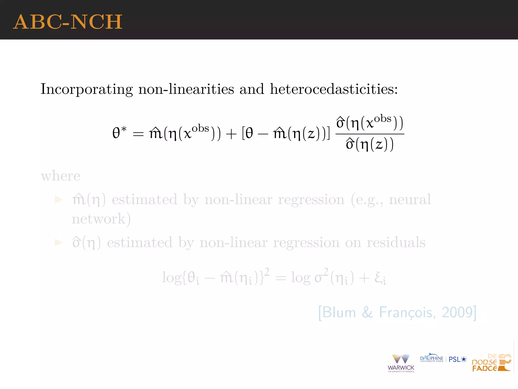 ABC-NCH
Incorporating non-linearities and heterocedasticities:
θ∗
= ^m(η(xobs
)) + [θ − ^m(η(z))]
^σ(η(xobs))
^σ(η(z))
where
^m(η) estimated by non-linear regression (e.g., neural
network)
^σ(η) estimated by non-linear regression on residuals
log{θi − ^m(ηi)}2
= log σ2
(ηi) + ξi
[Blum & Franc¸ois, 2009]
 