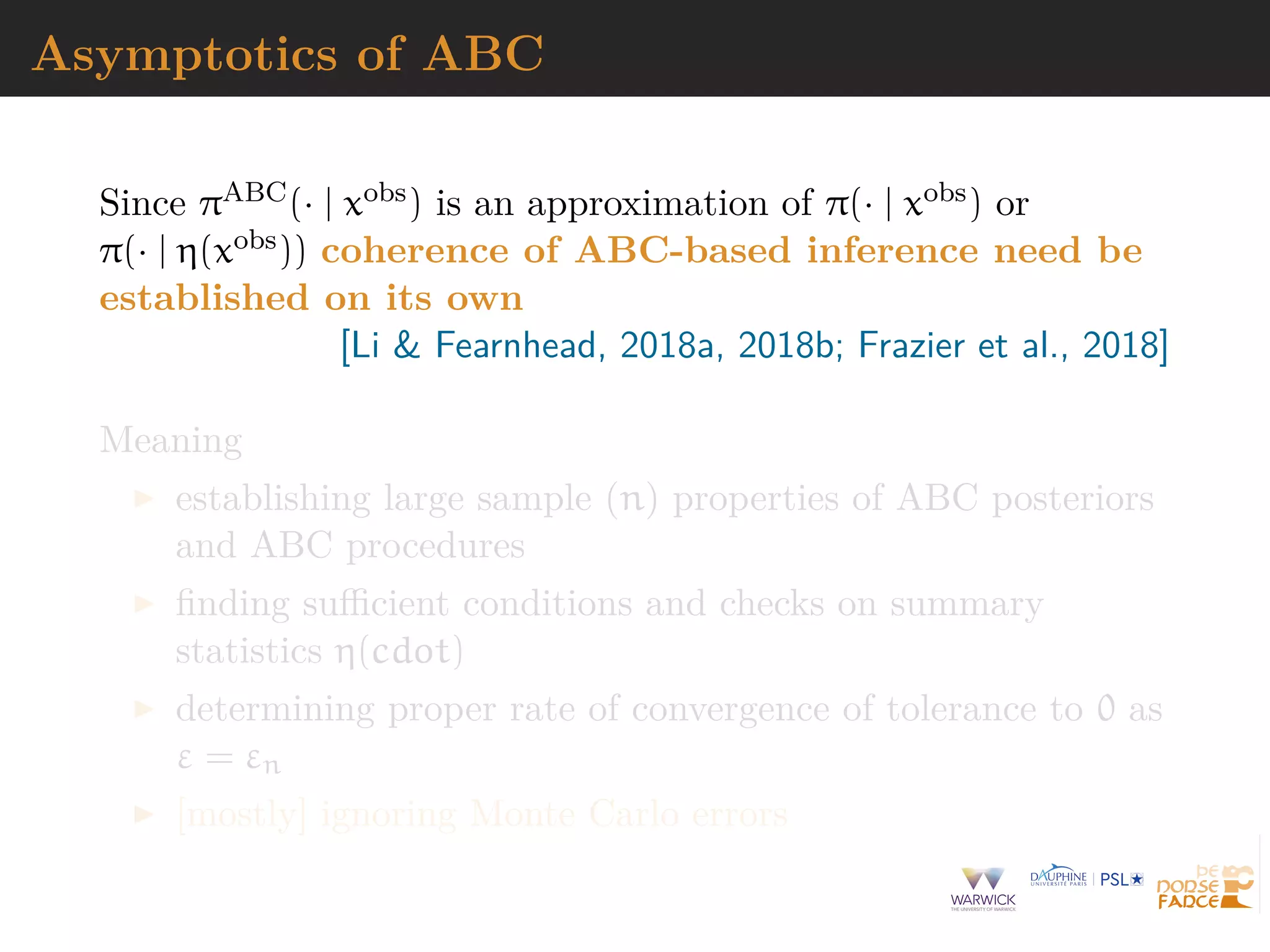 Asymptotics of ABC
Since πABC(· | xobs) is an approximation of π(· | xobs) or
π(· | η(xobs)) coherence of ABC-based inference need be
established on its own
[Li & Fearnhead, 2018a, 2018b; Frazier et al., 2018]
Meaning
establishing large sample (n) properties of ABC posteriors
and ABC procedures
ﬁnding suﬃcient conditions and checks on summary
statistics η(cdot)
determining proper rate of convergence of tolerance to 0 as
ε = εn
[mostly] ignoring Monte Carlo errors
 
