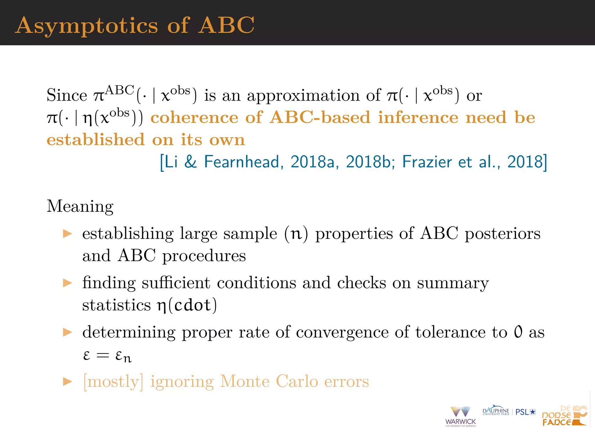Asymptotics of ABC
Since πABC(· | xobs) is an approximation of π(· | xobs) or
π(· | η(xobs)) coherence of ABC-based inference need be
established on its own
[Li & Fearnhead, 2018a, 2018b; Frazier et al., 2018]
Meaning
establishing large sample (n) properties of ABC posteriors
and ABC procedures
ﬁnding suﬃcient conditions and checks on summary
statistics η(cdot)
determining proper rate of convergence of tolerance to 0 as
ε = εn
[mostly] ignoring Monte Carlo errors
 