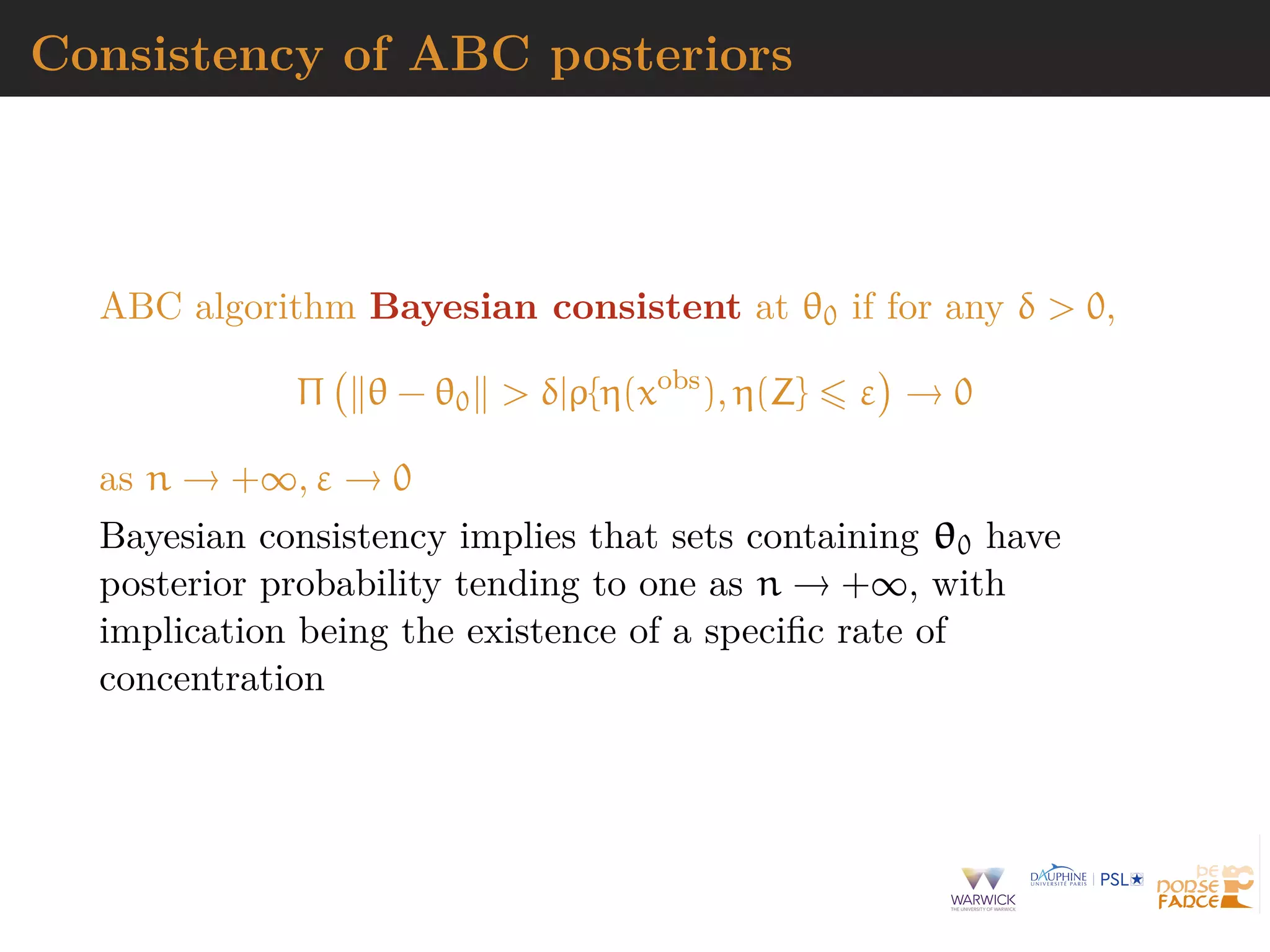 Consistency of ABC posteriors
ABC algorithm Bayesian consistent at θ0 if for any δ > 0,
Π θ − θ0 > δ|ρ{η(xobs
), η(Z} ε → 0
as n → +∞, ε → 0
Bayesian consistency implies that sets containing θ0 have
posterior probability tending to one as n → +∞, with
implication being the existence of a speciﬁc rate of
concentration
 