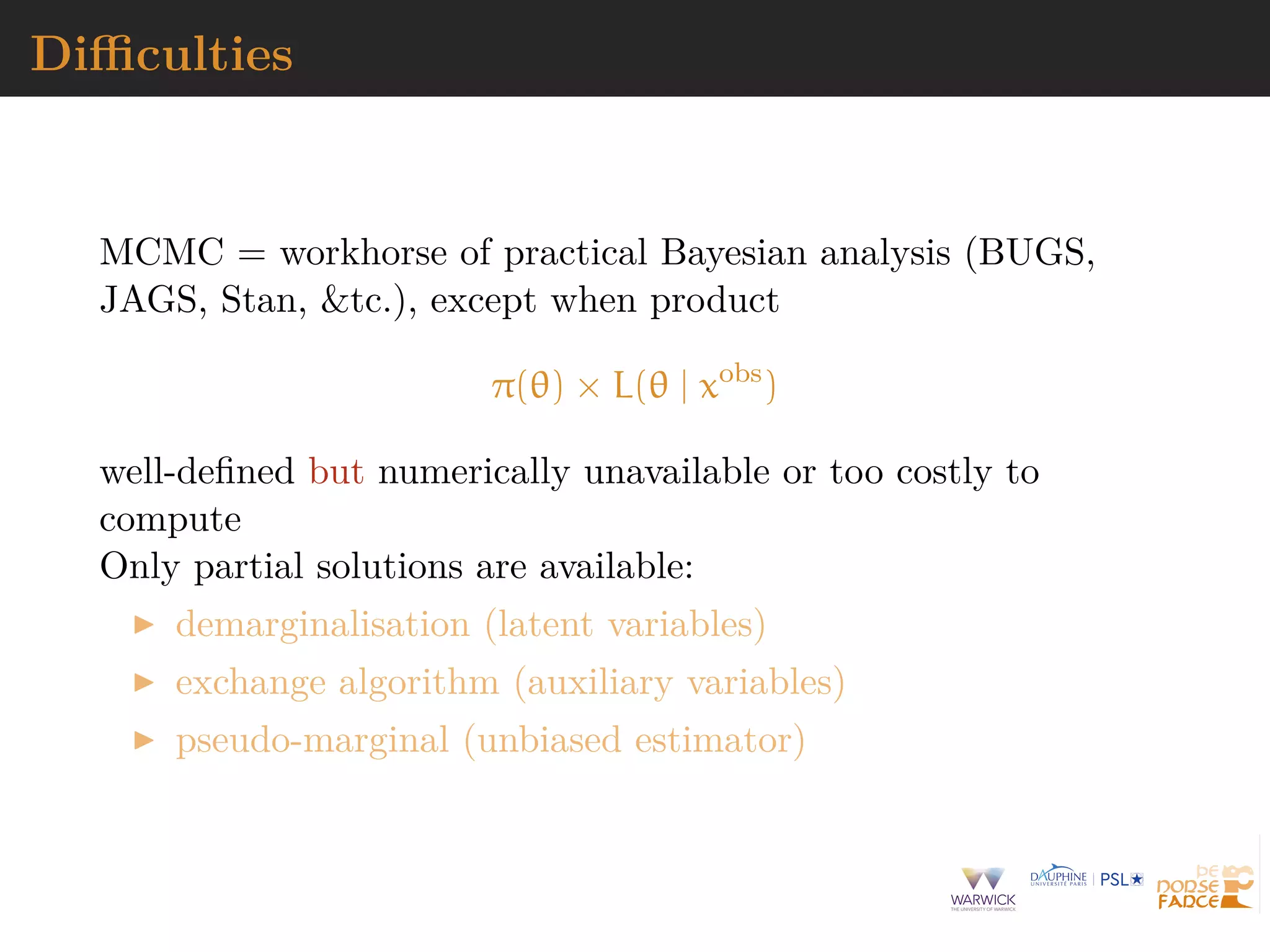Diﬃculties
MCMC = workhorse of practical Bayesian analysis (BUGS,
JAGS, Stan, &tc.), except when product
π(θ) × L(θ | xobs
)
well-deﬁned but numerically unavailable or too costly to
compute
Only partial solutions are available:
demarginalisation (latent variables)
exchange algorithm (auxiliary variables)
pseudo-marginal (unbiased estimator)
 