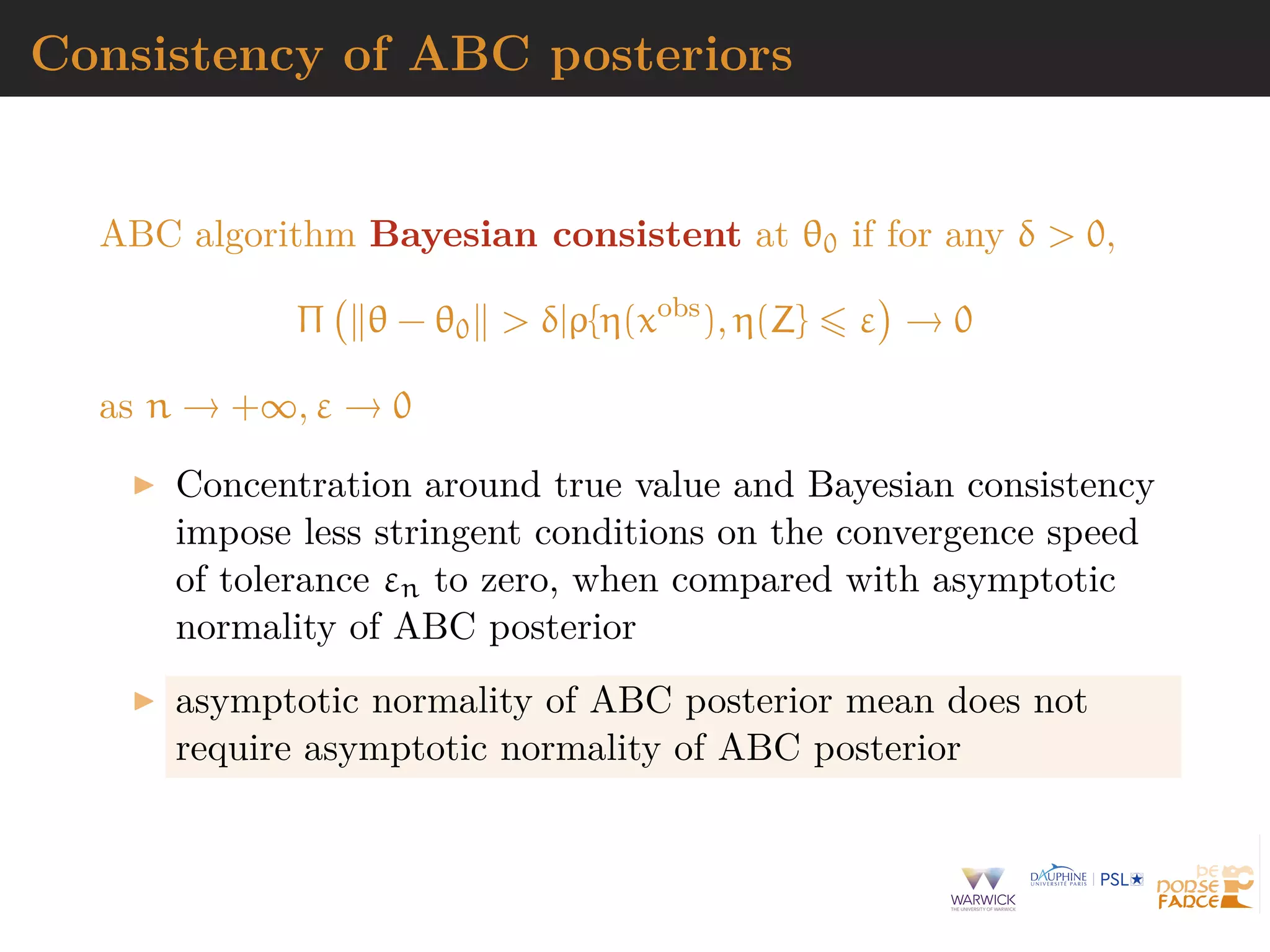 Consistency of ABC posteriors
ABC algorithm Bayesian consistent at θ0 if for any δ > 0,
Π θ − θ0 > δ|ρ{η(xobs
), η(Z} ε → 0
as n → +∞, ε → 0
Concentration around true value and Bayesian consistency
impose less stringent conditions on the convergence speed
of tolerance εn to zero, when compared with asymptotic
normality of ABC posterior
asymptotic normality of ABC posterior mean does not
require asymptotic normality of ABC posterior
 