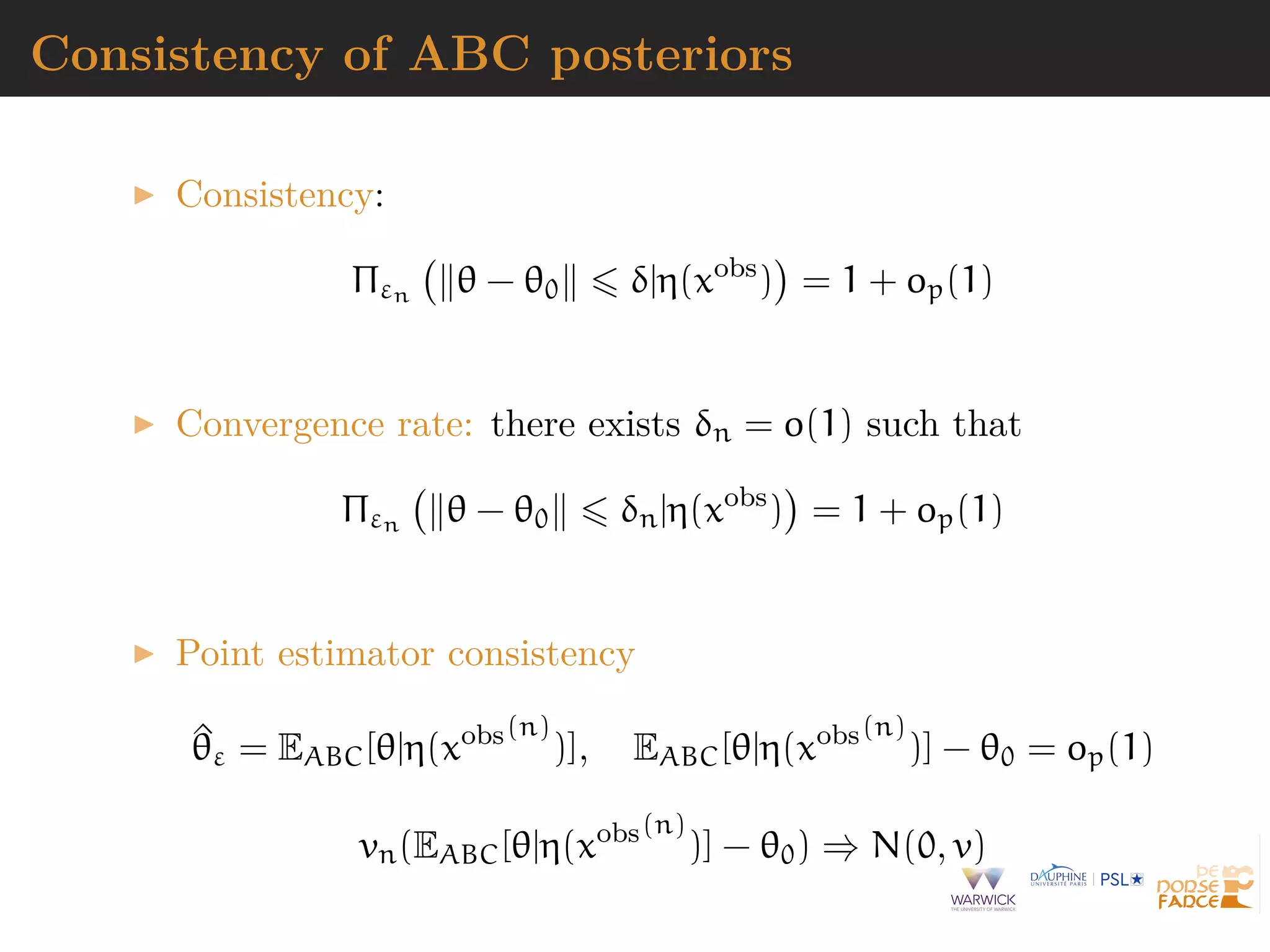 Consistency of ABC posteriors
Consistency:
Πεn θ − θ0 δ|η(xobs
) = 1 + op(1)
Convergence rate: there exists δn = o(1) such that
Πεn θ − θ0 δn|η(xobs
) = 1 + op(1)
Point estimator consistency
^θε = EABC[θ|η(xobs(n)
)], EABC[θ|η(xobs(n)
)] − θ0 = op(1)
vn(EABC[θ|η(xobs(n)
)] − θ0) ⇒ N(0, v)
 