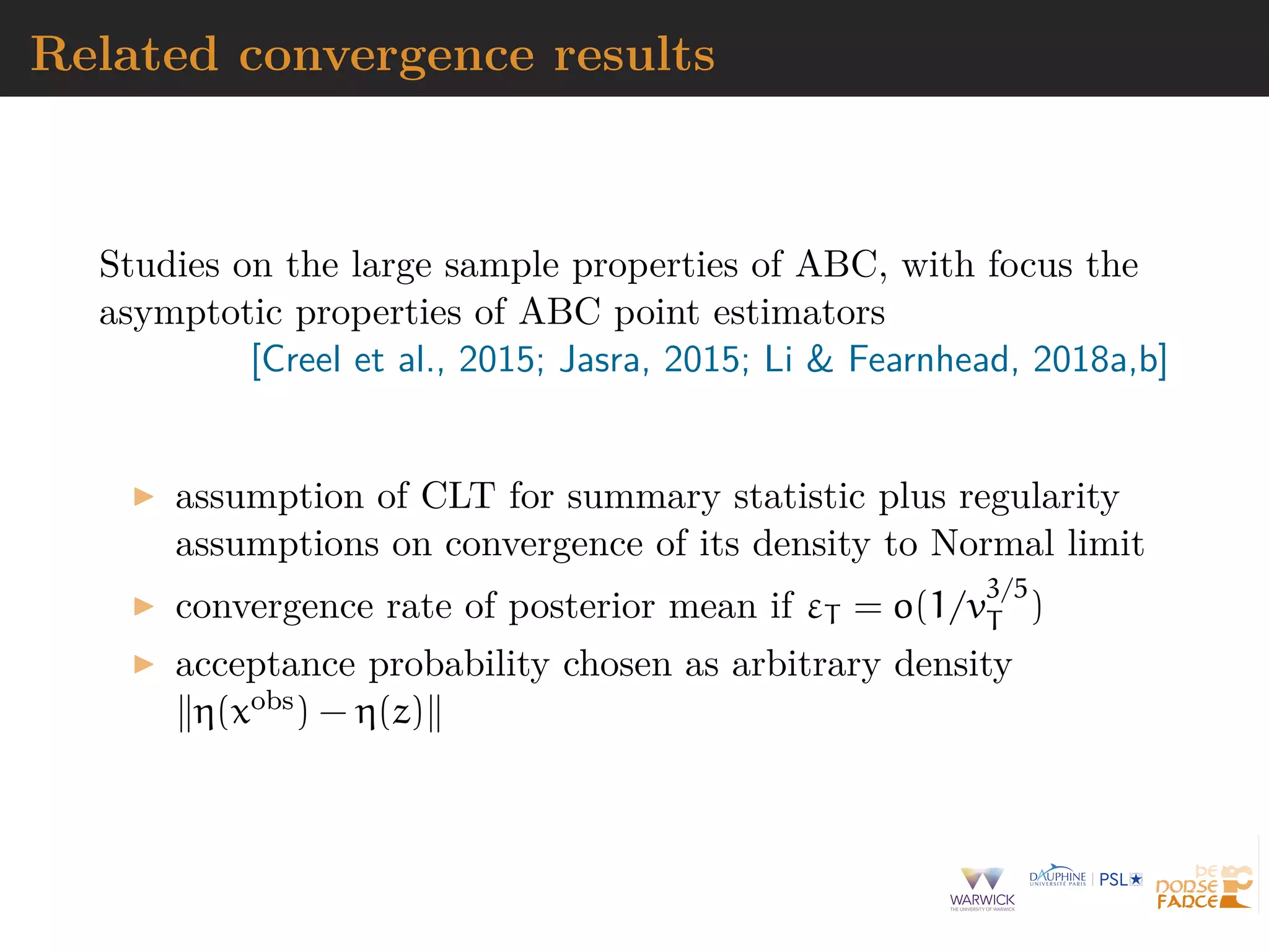 Related convergence results
Studies on the large sample properties of ABC, with focus the
asymptotic properties of ABC point estimators
[Creel et al., 2015; Jasra, 2015; Li & Fearnhead, 2018a,b]
assumption of CLT for summary statistic plus regularity
assumptions on convergence of its density to Normal limit
convergence rate of posterior mean if εT = o(1/v
3/5
T )
acceptance probability chosen as arbitrary density
η(xobs) − η(z)
 