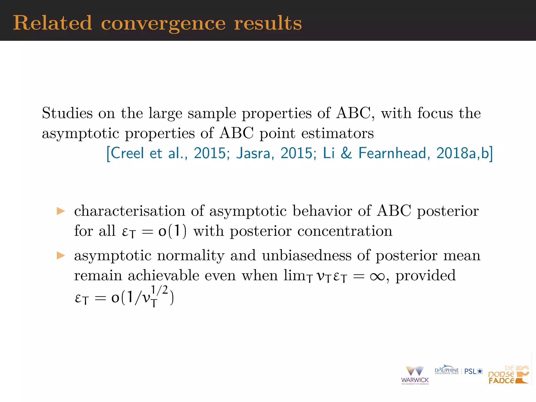 Related convergence results
Studies on the large sample properties of ABC, with focus the
asymptotic properties of ABC point estimators
[Creel et al., 2015; Jasra, 2015; Li & Fearnhead, 2018a,b]
characterisation of asymptotic behavior of ABC posterior
for all εT = o(1) with posterior concentration
asymptotic normality and unbiasedness of posterior mean
remain achievable even when limT vT εT = ∞, provided
εT = o(1/v
1/2
T )
 