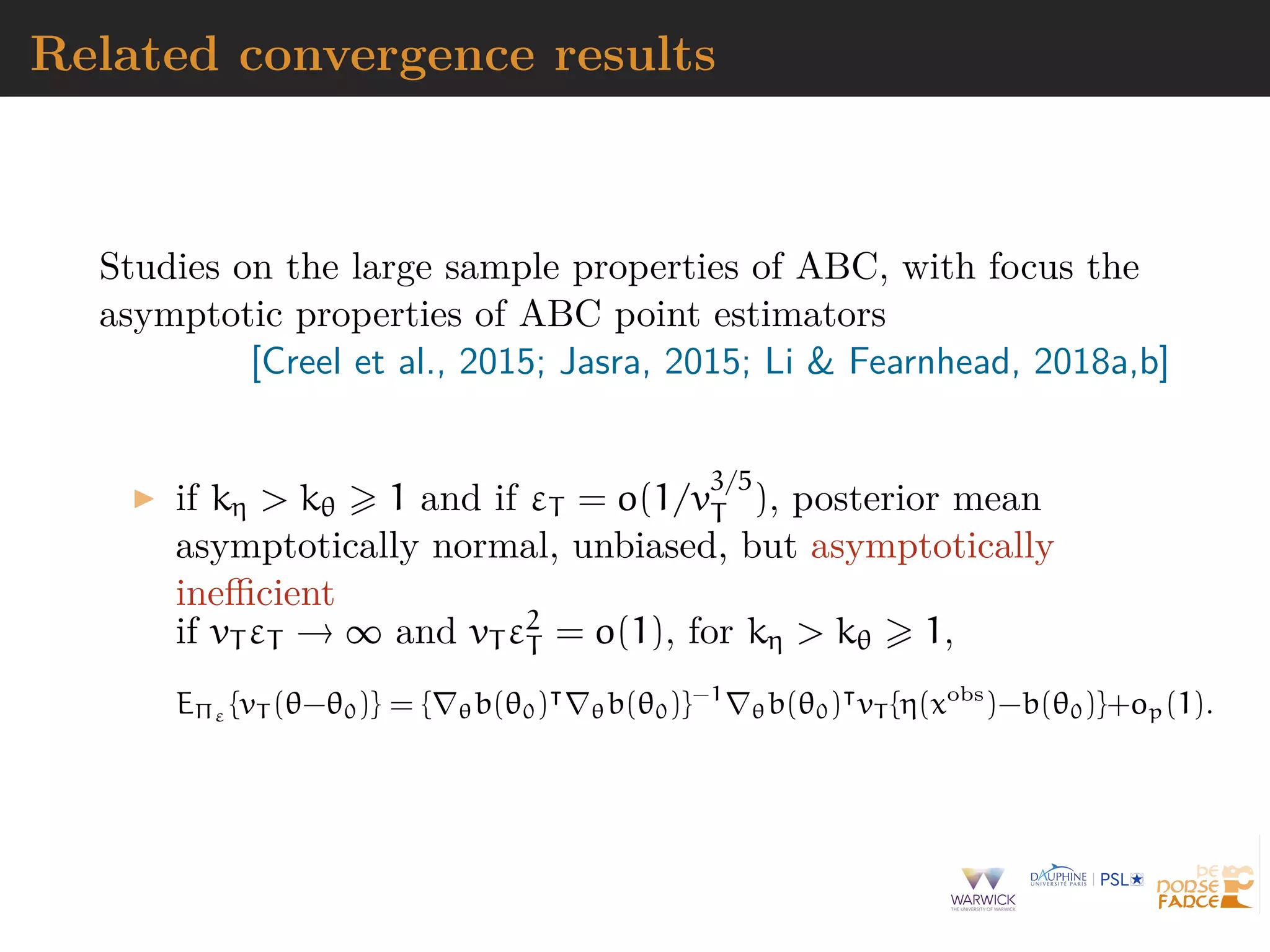 Related convergence results
Studies on the large sample properties of ABC, with focus the
asymptotic properties of ABC point estimators
[Creel et al., 2015; Jasra, 2015; Li & Fearnhead, 2018a,b]
if kη > kθ 1 and if εT = o(1/v
3/5
T ), posterior mean
asymptotically normal, unbiased, but asymptotically
ineﬃcient
if vT εT → ∞ and vT ε2
T = o(1), for kη > kθ 1,
EΠε {vT (θ−θ0)} = { θb(θ0) θb(θ0)}−1
θb(θ0) vT {η(xobs
)−b(θ0)}+op(1).
 