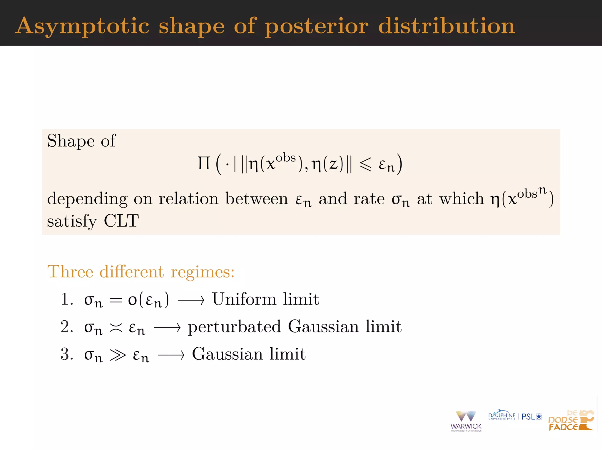 Asymptotic shape of posterior distribution
Shape of
Π · | η(xobs
), η(z) εn
depending on relation between εn and rate σn at which η(xobsn
)
satisfy CLT
Three diﬀerent regimes:
1. σn = o(εn) −→ Uniform limit
2. σn εn −→ perturbated Gaussian limit
3. σn εn −→ Gaussian limit
 