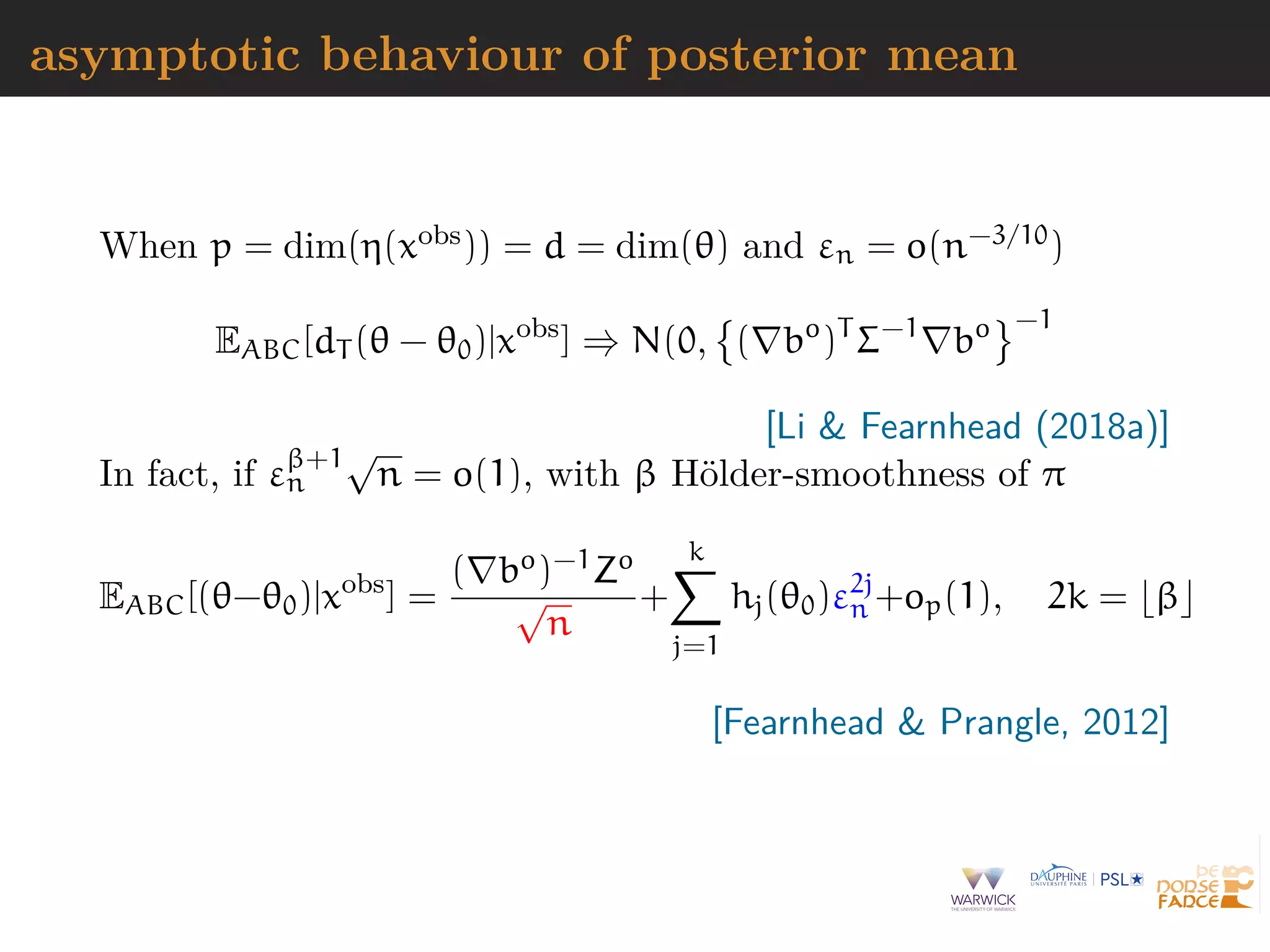 asymptotic behaviour of posterior mean
When p = dim(η(xobs)) = d = dim(θ) and εn = o(n−3/10)
EABC[dT (θ − θ0)|xobs
] ⇒ N(0, ( bo
)T
Σ−1
bo −1
[Li & Fearnhead (2018a)]
In fact, if εβ+1
n
√
n = o(1), with β H¨older-smoothness of π
EABC[(θ−θ0)|xobs
] =
( bo)−1Zo
√
n
+
k
j=1
hj(θ0)ε2j
n +op(1), 2k = β
[Fearnhead & Prangle, 2012]
 