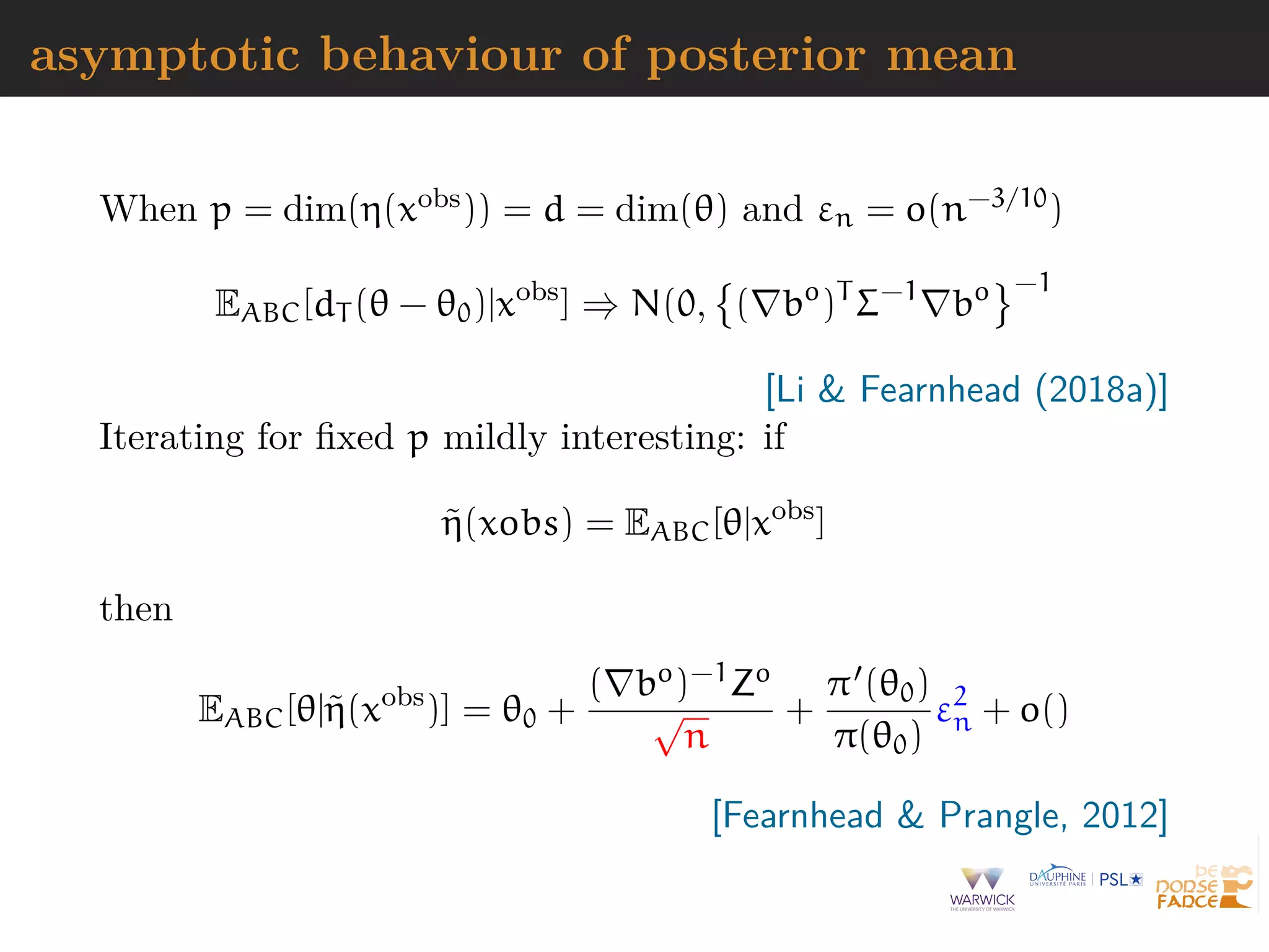 asymptotic behaviour of posterior mean
When p = dim(η(xobs)) = d = dim(θ) and εn = o(n−3/10)
EABC[dT (θ − θ0)|xobs
] ⇒ N(0, ( bo
)T
Σ−1
bo −1
[Li & Fearnhead (2018a)]
Iterating for ﬁxed p mildly interesting: if
˜η(xobs) = EABC[θ|xobs
]
then
EABC[θ|˜η(xobs
)] = θ0 +
( bo)−1Zo
√
n
+
π (θ0)
π(θ0)
ε2
n + o()
[Fearnhead & Prangle, 2012]
 