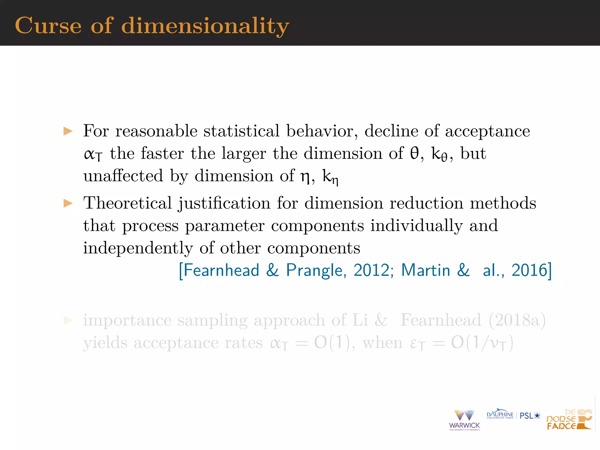 Curse of dimensionality
For reasonable statistical behavior, decline of acceptance
αT the faster the larger the dimension of θ, kθ, but
unaﬀected by dimension of η, kη
Theoretical justiﬁcation for dimension reduction methods
that process parameter components individually and
independently of other components
[Fearnhead & Prangle, 2012; Martin & al., 2016]
importance sampling approach of Li & Fearnhead (2018a)
yields acceptance rates αT = O(1), when εT = O(1/vT )
 
