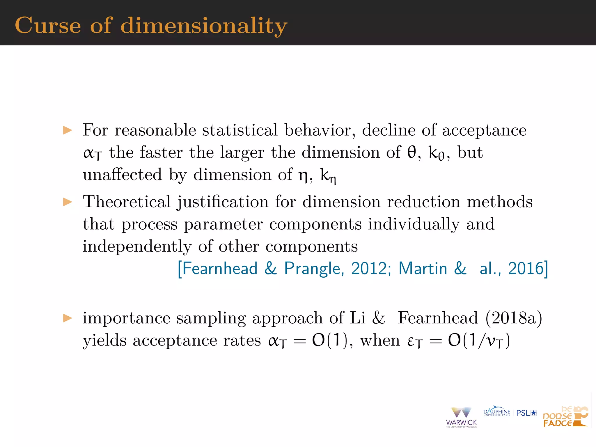 Curse of dimensionality
For reasonable statistical behavior, decline of acceptance
αT the faster the larger the dimension of θ, kθ, but
unaﬀected by dimension of η, kη
Theoretical justiﬁcation for dimension reduction methods
that process parameter components individually and
independently of other components
[Fearnhead & Prangle, 2012; Martin & al., 2016]
importance sampling approach of Li & Fearnhead (2018a)
yields acceptance rates αT = O(1), when εT = O(1/vT )
 