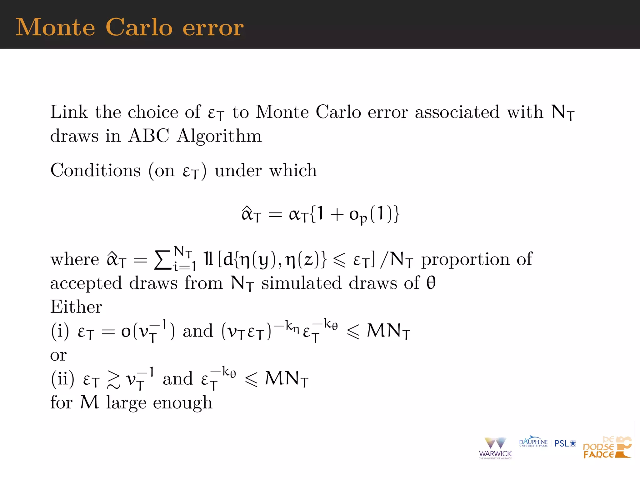 Monte Carlo error
Link the choice of εT to Monte Carlo error associated with NT
draws in ABC Algorithm
Conditions (on εT ) under which
^αT = αT {1 + op(1)}
where ^αT = NT
i=1 1l [d{η(y), η(z)} εT ] /NT proportion of
accepted draws from NT simulated draws of θ
Either
(i) εT = o(v−1
T ) and (vT εT )−kη ε−kθ
T MNT
or
(ii) εT v−1
T and ε−kθ
T MNT
for M large enough
 