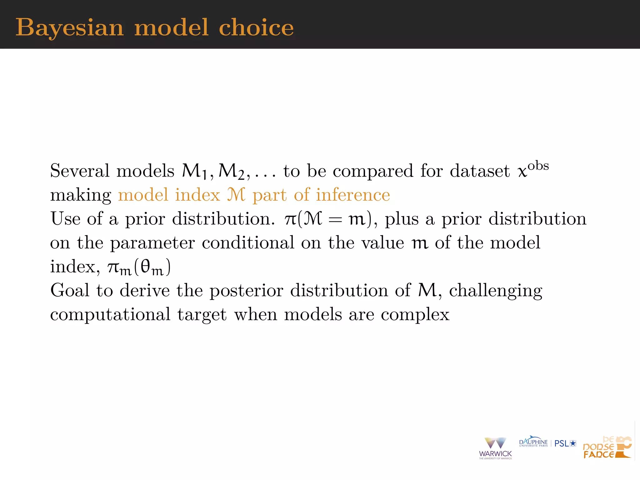 Bayesian model choice
Several models M1, M2, . . . to be compared for dataset xobs
making model index M part of inference
Use of a prior distribution. π(M = m), plus a prior distribution
on the parameter conditional on the value m of the model
index, πm(θm)
Goal to derive the posterior distribution of M, challenging
computational target when models are complex
 