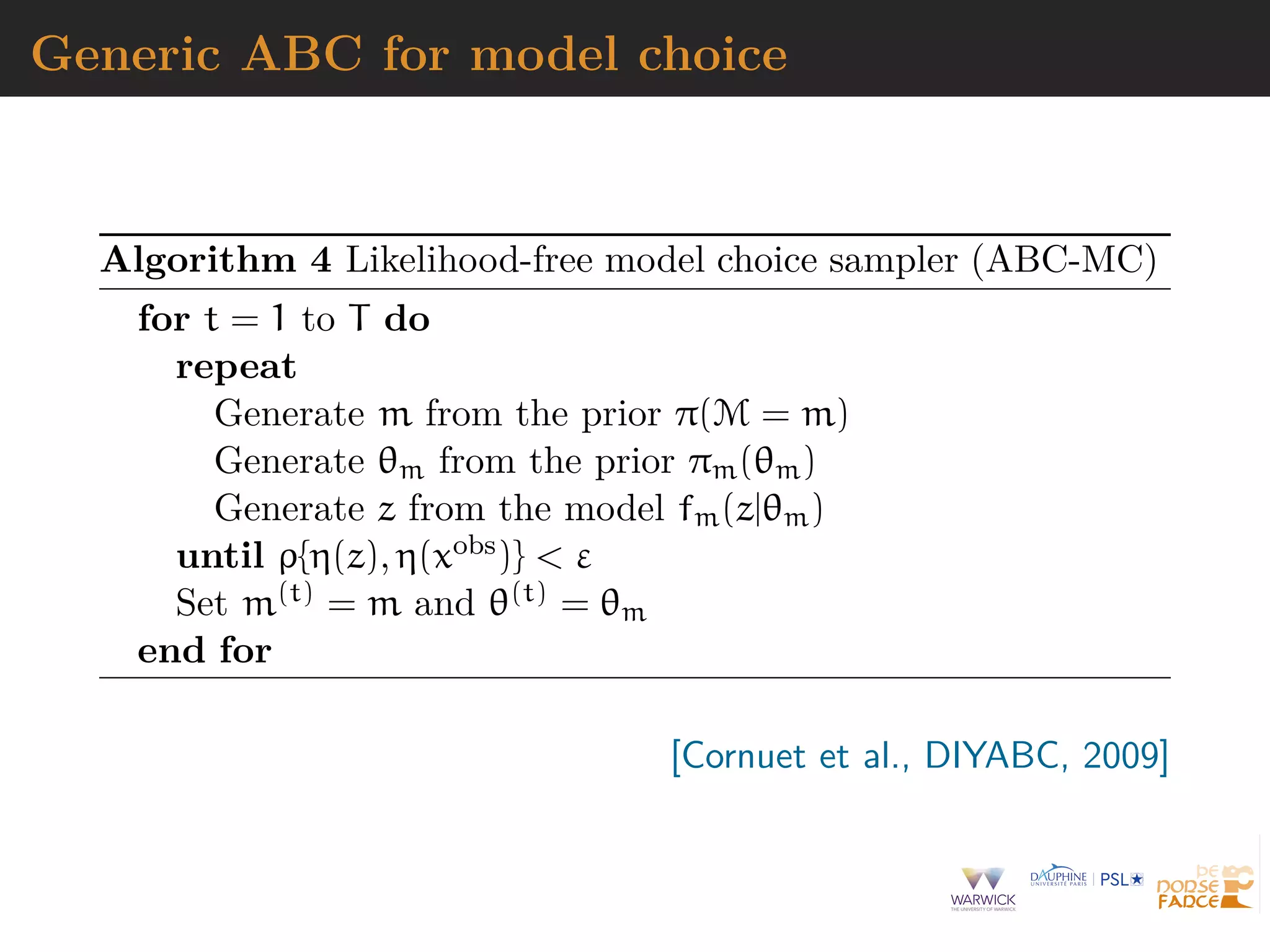 Generic ABC for model choice
Algorithm 4 Likelihood-free model choice sampler (ABC-MC)
for t = 1 to T do
repeat
Generate m from the prior π(M = m)
Generate θm from the prior πm(θm)
Generate z from the model fm(z|θm)
until ρ{η(z), η(xobs)} < ε
Set m(t) = m and θ(t) = θm
end for
[Cornuet et al., DIYABC, 2009]
 