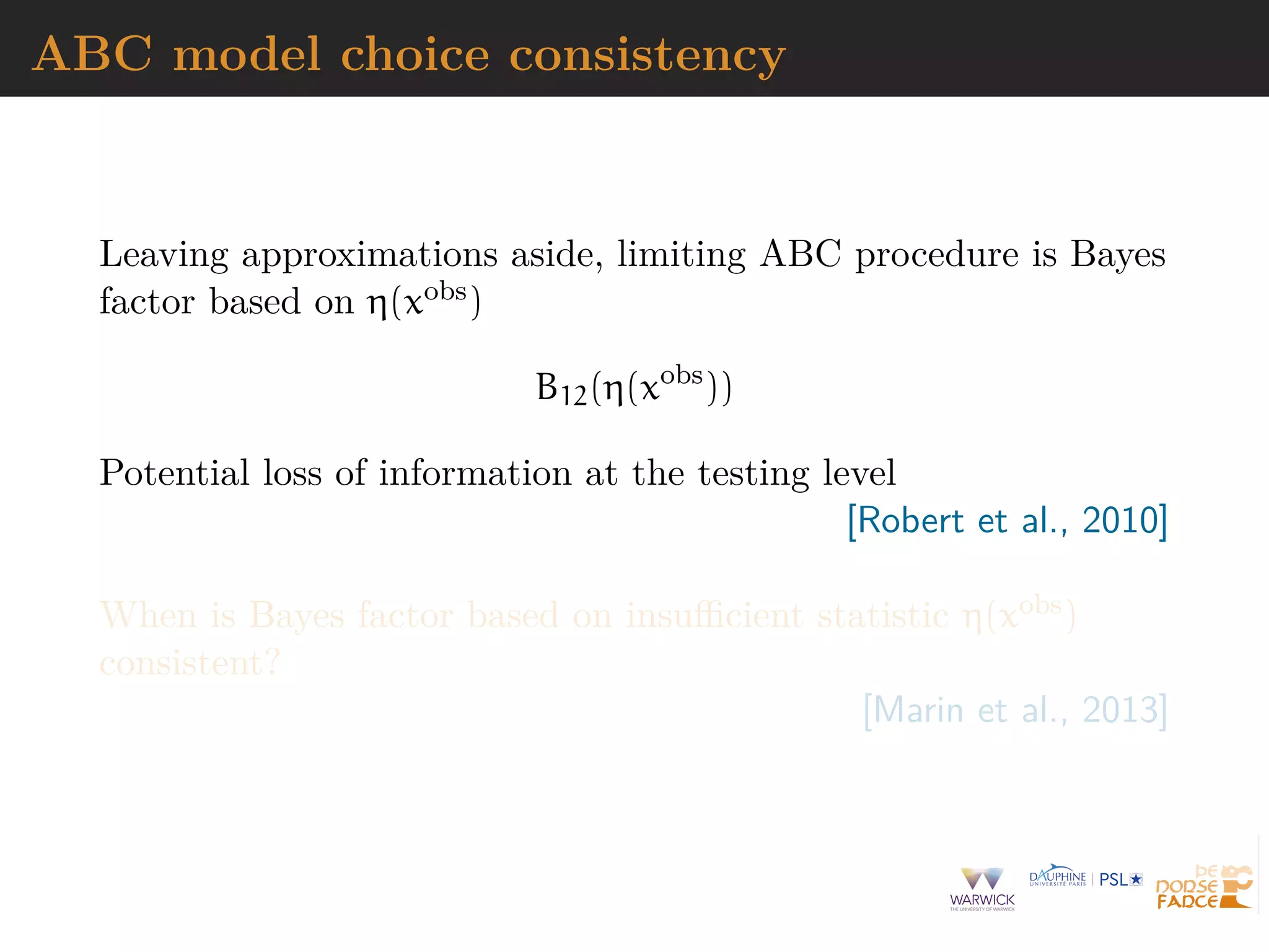 ABC model choice consistency
Leaving approximations aside, limiting ABC procedure is Bayes
factor based on η(xobs)
B12(η(xobs
))
Potential loss of information at the testing level
[Robert et al., 2010]
When is Bayes factor based on insuﬃcient statistic η(xobs)
consistent?
[Marin et al., 2013]
 