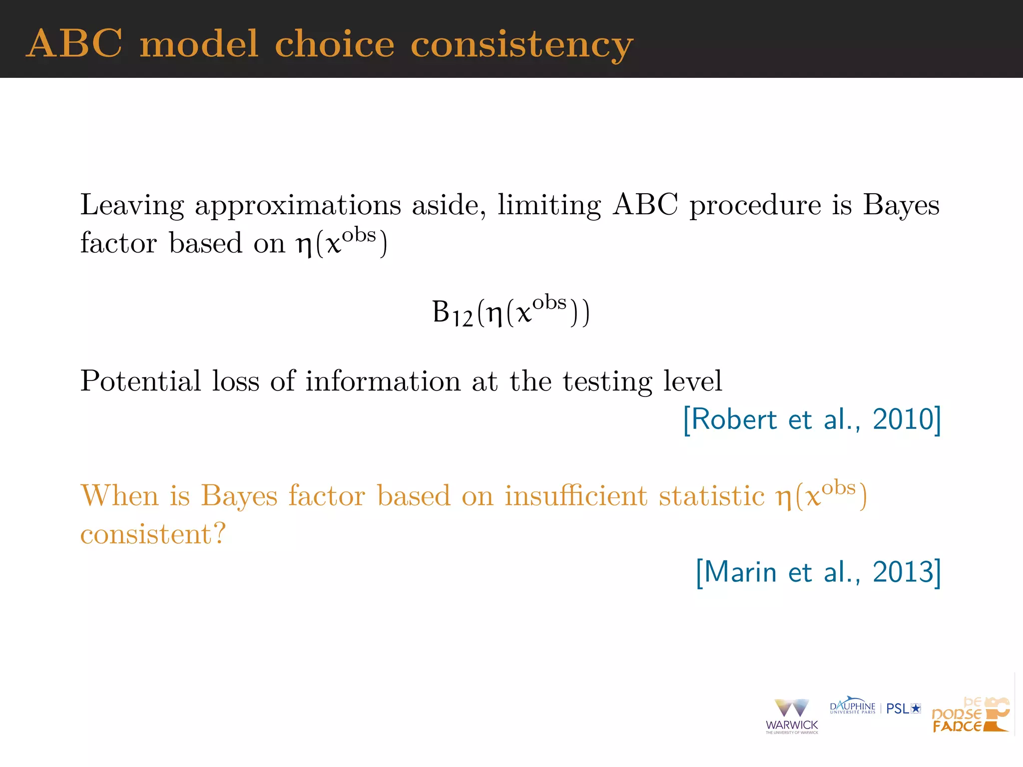 ABC model choice consistency
Leaving approximations aside, limiting ABC procedure is Bayes
factor based on η(xobs)
B12(η(xobs
))
Potential loss of information at the testing level
[Robert et al., 2010]
When is Bayes factor based on insuﬃcient statistic η(xobs)
consistent?
[Marin et al., 2013]
 