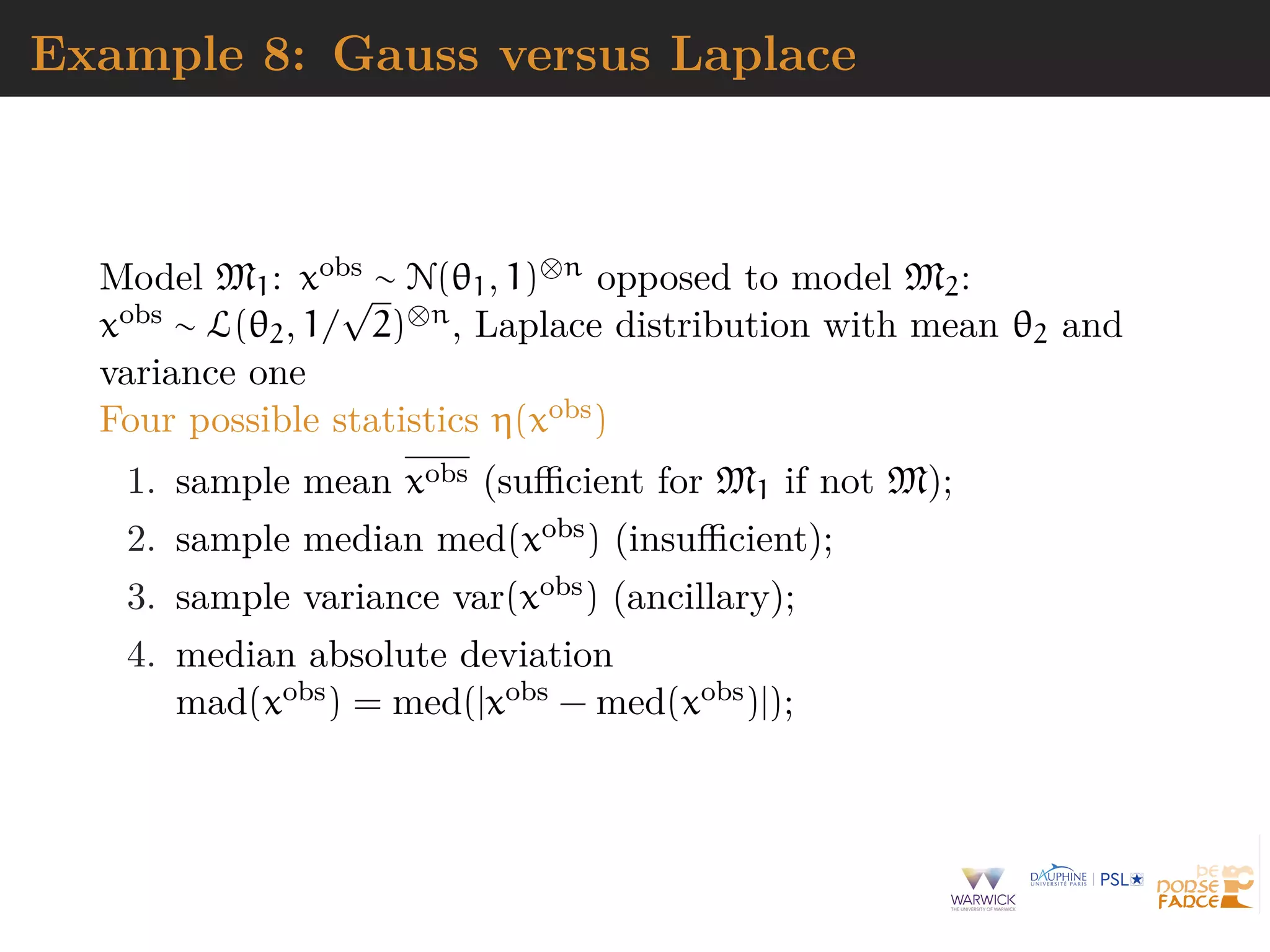 Example 8: Gauss versus Laplace
Model M1: xobs ∼ N(θ1, 1)⊗n opposed to model M2:
xobs ∼ L(θ2, 1/
√
2)⊗n, Laplace distribution with mean θ2 and
variance one
Four possible statistics η(xobs)
1. sample mean xobs (suﬃcient for M1 if not M);
2. sample median med(xobs) (insuﬃcient);
3. sample variance var(xobs) (ancillary);
4. median absolute deviation
mad(xobs) = med(|xobs − med(xobs)|);
 