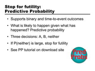 Stop for futility:
Predictive Probability
 • Supports binary and time-to-event outcomes
 • What is likely to happen given what has
   happened? Predictive probability
 • Three decisions: A, B, neither
 • If P(neither) is large, stop for futility
 • See PP tutorial on download site
 
