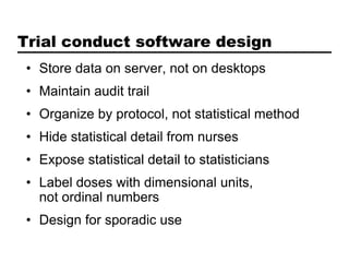 Trial conduct software design
• Store data on server, not on desktops
• Maintain audit trail
• Organize by protocol, not statistical method
• Hide statistical detail from nurses
• Expose statistical detail to statisticians
• Label doses with dimensional units,
  not ordinal numbers
• Design for sporadic use
 