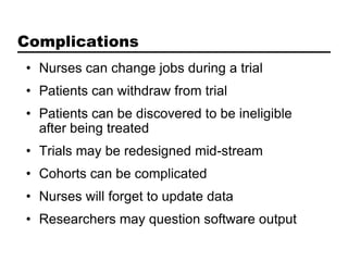 Complications
• Nurses can change jobs during a trial
• Patients can withdraw from trial
• Patients can be discovered to be ineligible
  after being treated
• Trials may be redesigned mid-stream
• Cohorts can be complicated
• Nurses will forget to update data
• Researchers may question software output
 
