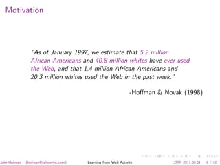 Motivation



                “As of January 1997, we estimate that 5.2 million
                African Americans and 40.8 million whites have ever used
                the Web, and that 1.4 million African Americans and
                20.3 million whites used the Web in the past week.”

                                                               -Hoﬀman & Novak (1998)




Jake Hofman   (hofman@yahoo-inc.com)   Learning from Web Activity           JSM, 2011.08.01   8 / 42
 