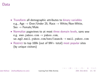 Data



              • Transform all demographic attributes to binary variables
                e.g., Age → Over/Under 25, Race → White/Non-White,
                Sex → Female/Male
              • Normalize pageviews to at most three domain levels, sans www
                e.g. www.yahoo.com → yahoo.com,
                us.mg2.mail.yahoo.com/neo/launch → mail.yahoo.com
              • Restrict to top 100k (out of 9M+ total) most popular sites
                (by unique visitors)




Jake Hofman   (hofman@yahoo-inc.com)   Learning from Web Activity   JSM, 2011.08.01   12 / 42
 