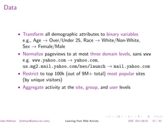Data



              • Transform all demographic attributes to binary variables
                e.g., Age → Over/Under 25, Race → White/Non-White,
                Sex → Female/Male
              • Normalize pageviews to at most three domain levels, sans www
                e.g. www.yahoo.com → yahoo.com,
                us.mg2.mail.yahoo.com/neo/launch → mail.yahoo.com
              • Restrict to top 100k (out of 9M+ total) most popular sites
                (by unique visitors)
              • Aggregate activity at the site, group, and user levels




Jake Hofman   (hofman@yahoo-inc.com)   Learning from Web Activity   JSM, 2011.08.01   12 / 42
 