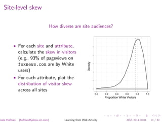 Site-level skew

                                   How diverse are site audiences?


         • For each site and attribute,
              calculate the skew in visitors
              (e.g., 93% of pageviews on




                                                            Density
              foxnews.com are by White
              users)
         • For each attribute, plot the
              distribution of visitor skew
              across all sites
                                                                      0.0   0.2     0.4     0.6     0.8    1.0
                                                                            Proportion White Visitors




Jake Hofman   (hofman@yahoo-inc.com)      Learning from Web Activity                         JSM, 2011.08.01     13 / 42
 