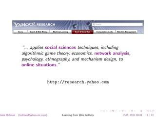 “... applies social sciences techniques, including
                algorithmic game theory, economics, network analysis,
                psychology, ethnography, and mechanism design, to
                online situations.”


                                       http://research.yahoo.com




Jake Hofman   (hofman@yahoo-inc.com)         Learning from Web Activity   JSM, 2011.08.01   3 / 42
 