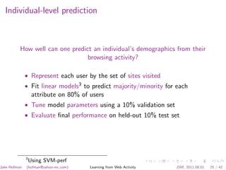 Individual-level prediction



          How well can one predict an individual’s demographics from their
                                 browsing activity?

              • Represent each user by the set of sites visited
              • Fit linear models3 to predict majority/minority for each
                   attribute on 80% of users
              • Tune model parameters using a 10% validation set
              • Evaluate ﬁnal performance on held-out 10% test set




              3
                  Using SVM-perf
Jake Hofman   (hofman@yahoo-inc.com)   Learning from Web Activity   JSM, 2011.08.01   25 / 42
 