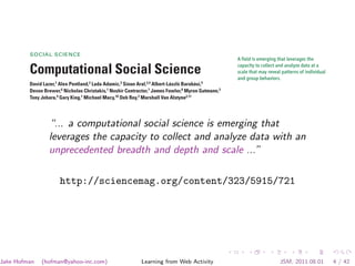 possible to estimate accurately the age of ori-      biodiversification event in the Paleogene (65 to    8. M. Foote, in Evolutionary Patterns, J. B. C. Jackson et al.,
                                                                                                                     Eds. (Univ. of Chicago Press, Chicago, IL, 2001), vol. 245,
         gin of almost all extant genera. It is then possi-   23 million years ago) that is perhaps not yet          pp. 245–295.
         ble to plot a backward survivorship curve (8)        captured in Alroy et al.’s database (5, 7). The     9. M. D. Spalding et al., Bioscience 57, 573 (2007).
         for each of the 27 global bivalve provinces (9).     jury is still out on what may have caused this     10. S. M. Stanley, Paleobiology 33, 1 (2007).
                                                                                                                 11. M. J. Benton, B. C. Emerson, Palaeontology 50, 23 (2007).
             On the basis of these curves, Krug et al. find   event. But we should not lose sight of the fact
         that origination rates of marine bivalves in-        that the steep rise to prominence of many mod-                                         10.1126/science.1169410




         SOCIAL SCIENCE
                                                                                                                 A field is emerging that leverages the
                                                                                                                 capacity to collect and analyze data at a
         Computational Social Science                                                                            scale that may reveal patterns of individual
                                                                                                                 and group behaviors.
         David Lazer,1 Alex Pentland,2 Lada Adamic,3 Sinan Aral,2,4 Albert-László Barabási,5
         Devon Brewer,6 Nicholas Christakis,1 Noshir Contractor,7 James Fowler,8 Myron Gutmann,3
         Tony Jebara,9 Gary King,1 Michael Macy,10 Deb Roy,2 Marshall Van Alstyne2,11



         W“... a computational social science is emerging that
                     e live life in the network. We check     ment agencies such as the U.S. National Secur-     critiqued or replicated. Neither scenario will
                     our e-mails regularly, make mobile       ity Agency. Computational social science could     serve the long-term public interest of accumu-
                     phone calls from almost any loca-        become the exclusive domain of private com-        lating, verifying, and disseminating knowledge.
         tion, swipe transit cards to use public trans-       panies and government agencies. Alternatively,         What value might a computational social
                   leverages the capacity to collect and analyze data with an
         portation, and make purchases with credit
         cards. Our movements in public places may be
                                                              there might emerge a privileged set of aca-
                                                              demic researchers presiding over private data
                                                                                                                 science—based in an open academic environ-
                                                                                                                 ment—offer society, by enhancing understand-
                   unprecedented breadth and depth and scale ...”
         captured by video cameras, and our medical
         records stored as digital files. We may post blog
                                                              from which they produce papers that cannot be      ing of individuals and collectives? What are the

         entries accessible to anyone, or maintain friend-
         ships through online social networks. Each of
         these transactions leaves digital traces that can
                        http://sciencemag.org/content/323/5915/721
         be compiled into comprehensive pictures of
         both individual and group behavior, with the
         potential to transform our understanding of our
         lives, organizations, and societies.
              The capacity to collect and analyze massive
         amounts of data has transformed such fields as
         biology and physics. But the emergence of a
         data-driven “computational social science” has
         been much slower. Leading journals in eco-
         nomics, sociology, and political science show
         little evidence of this field. But computational
         social science is occurring—in Internet compa-
         nies such as Google and Yahoo, and in govern-
Jake Hofman    (hofman@yahoo-inc.com)                             Learning from Web Activity                                                JSM, 2011.08.01                     4 / 42
 