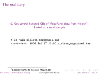 The real story



              0. Got several hundred GBs of MegaPanel data from Nielsen4 ,
                                looked at a small sample



              # ls -alh nielsen_megapanel.tar
              -rw-r--r-- 100G Jul 17 13:00 nielsen_megapanel.tar




              4
                  Special thanks to Mainak Mazumdar
Jake Hofman   (hofman@yahoo-inc.com)     Learning from Web Activity   JSM, 2011.08.01   32 / 42
 