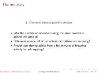 The real story



                               1. Discussed (many) possible projects


              • Infer the number of individuals using the same browser or
                behind the same ip?
              • Determine number of actual uniques advertisers are receiving?
              • Predict user demographics from a few minutes of browsing
                activity for ad-targeting?




Jake Hofman   (hofman@yahoo-inc.com)     Learning from Web Activity    JSM, 2011.08.01   33 / 42
 