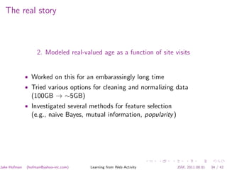 The real story



                   2. Modeled real-valued age as a function of site visits


              • Worked on this for an embarassingly long time
              • Tried various options for cleaning and normalizing data
                (100GB → ∼5GB)
              • Investigated several methods for feature selection
                (e.g., naive Bayes, mutual information, popularity )




Jake Hofman   (hofman@yahoo-inc.com)   Learning from Web Activity      JSM, 2011.08.01   34 / 42
 
