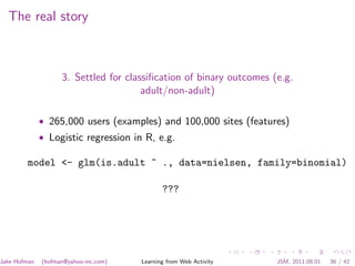 The real story



                    3. Settled for classiﬁcation of binary outcomes (e.g.
                                       adult/non-adult)

              • 265,000 users (examples) and 100,000 sites (features)
              • Logistic regression in R, e.g.

        model <- glm(is.adult ~ ., data=nielsen, family=binomial)

                                              ???




Jake Hofman   (hofman@yahoo-inc.com)   Learning from Web Activity    JSM, 2011.08.01   36 / 42
 