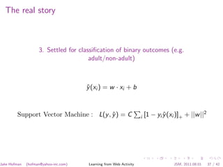 The real story



                    3. Settled for classiﬁcation of binary outcomes (e.g.
                                       adult/non-adult)



                                       y (xi ) = w · xi + b
                                       ˆ



        Support Vector Machine : L(y , y ) = C
                                       ˆ                             i   [1 − yi y (xi )]+ + ||w ||2
                                                                                 ˆ




Jake Hofman   (hofman@yahoo-inc.com)    Learning from Web Activity                   JSM, 2011.08.01   37 / 42
 