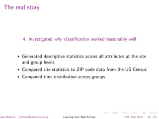 The real story



                 4. Investigated why classiﬁcation worked reasonably well


              • Generated descriptive statistics across all attributes at the site
                and group levels
              • Compared site statistics to ZIP code data from the US Census
              • Compared time distribution across groups




Jake Hofman   (hofman@yahoo-inc.com)   Learning from Web Activity     JSM, 2011.08.01   38 / 42
 