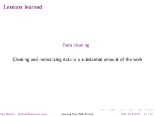 Lessons learned




                                       Data cleaning


         Cleaning and normalizing data is a substantial amount of the work




Jake Hofman   (hofman@yahoo-inc.com)   Learning from Web Activity   JSM, 2011.08.01   41 / 42
 