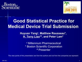 JSM 2011  Good Statistical Practice for Medical Device Trial   Submission   Huyuan Yang † , Matthew  Rousseau* ,   H. Terry Liao * P , and Peter Lam*   †   Millennium Pharmaceutical * Boston Scientific Corporation P  Presenter The view points of this presentation are from the authors and not from the companies we represent 
