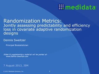 © 2013 Medidata Solutions, Inc. 1© 2013 Medidata Solutions, Inc. 1
Dennis Sweitzer
Principal Biostatistician
Slides & supplementary material wil be posted at:
www.Dennis-Sweitzer.com
7 August 2013, JSM
Randomization Metrics:
Jointly assessing predictability and efficiency
loss in covariate adaptive randomization
designs
 
