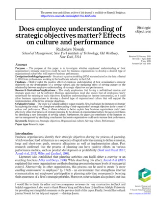 Does employee understanding of
strategic objectives matter? Effects
on culture and performance
Radoslaw Nowak
School of Management, New York Institute of Technology, Old Westbury,
New York, USA
Abstract
Purpose – The purpose of this paper is to investigate whether employees’ understanding of their
organization’s strategic objectives could be used by business organizations to develop a desired type of
organizational culture that will improve business performance.
Design/methodology/approach – Structural equation modeling (SEM) was conducted on the data collected
in 2018 from professionals working in the healthcare industry in the USA.
Findings – SEM revealed the positive effect of employee understanding of their organization’s strategic
objectives on the development of a serving culture, and the mediating effect of serving culture on the
relationship between employee understanding of strategic objectives and performance.
Research limitations/implications – This study emphasizes that having a well-defined mission and
strategic goals may not be sufficient. Business organizations must also ensure that all employees clearly
understand the meaning of such objectives. Employee understanding can become instrumental, as it could
allow business organizations to develop a desired type of organizational culture that will support the
implementation of the firm’s strategic objectives.
Originality/value – The study is a valuable addition to past research. First, it advances the literature on strategy
by exploring the critical role of employee understanding of their organization’s strategic objectives in the context of
culture and performance. Thus, it allows scholars to better explain how business organizations could more
effectively utilize their process of strategic planning. In the domain of organizational culture, the paper contributes
by identifying a new antecedent of serving culture. Furthermore, the paper also contributes to the literature on
service management by identifying a mechanism that service organizations could use to increase their performance.
Keywords Employees, Strategic objectives, Organizational culture, Serving culture, Performance
Paper type Research paper
Introduction
Business organizations identify their strategic objectives during the process of planning,
which was described in literature as a sequence of logical activities aiming to define a mission,
long- and short-term goals, resource allocations as well as implementation plans. Past
research confirmed that the process of planning can have positive effects on various
performance metrics, such as product development or profitability (Wolf and Floyd, 2017;
Arend et al., 2017; Miller and Cardinal, 1994).
Literature also established that planning activities can fulfill either a coercive or an
enabling function (Adler and Borys, 1996). While describing this effect, Arend et al. (2017)
explained that some organizations use their planning process to increase levels of managerial
control. Alternatively, in other organizations, this process can be used to create “a more
enabling environment to employees” (p. 1742) – an environment that strengthens internal
communication and employees’ participation in planning activities, consequently boosting
their awareness of a firm’s strategic priorities. Moreover, other scholars also pointed out that
Strategic
objectives
I would like to thank the editor and two anonymous reviewers for very constructive feedback and
helpful suggestions. I also want to thank Monica Yang and MaryAnne Hyland from Adelphi University
for providing very insightful comments on the previous draft of this paper. Finally, I would like to thank
Joanna Nowak for her help and support — dziekuje Joasiu.
The current issue and full text archive of this journal is available on Emerald Insight at:
https://www.emerald.com/insight/1755-425X.htm
Received 3 February 2020
Revised 14 April 2020
3 May 2020
Accepted 24 May 2020
Journal of Strategy and
Management
© Emerald Publishing Limited
1755-425X
DOI 10.1108/JSMA-02-2020-0027
 