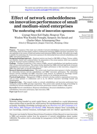 Effect of network embeddedness
on innovation performance of small
and medium-sized enterprises
The moderating role of innovation openness
Courage Simon Kofi Dogbe, Hongyun Tian,
Wisdom Wise Kwabla Pomegbe, Sampson Ato Sarsah and
Charles Oduro Acheampong Otoo
School of Management, Jiangsu University, Zhenjiang, China
Abstract
Purpose – The purpose of this study was to identify if network embeddedness and innovation performance
relationship, which has been largely studied in multinational enterprises (MNEs) and large corporations, was
also applicable in the context of small and medium-sized enterprises (SMEs). Secondly, the authors also sought
to identify the moderating role of innovation openness in the relationship between network embeddedness and
SMEs’ innovation performance.
Design/methodology/approach – Empirical analysis was based on 388 SMEs in Ghana. Various validity
and reliability checks were conducted before the presentation of the actual analysis, which was conducted
using the structural equation modeling in Amos (v.23).
Findings – Findings revealed that, in the context of SMEs, network embeddedness had significant positive
effect on innovation performance. The authors further identified that SMEs with both high levels of network
embeddedness and innovation openness had a much higher performance in their innovation, compared to
SMEs that relied solely on network embeddedness.
Research limitations/implications – The current study found innovation openness to further strengthen
the relationship between network embeddedness and SMEs’ innovation performance. The relationship
between network embedded and SME’s innovation could, however, be mediated by knowledge transfer
mechanisms, so future studies should pay particular attention to the mediating mechanisms.
Practical implications – Management of SMEs is advised to develop conducive organizational structures,
such as trust, openness to collaboration and so on, for effective innovative knowledge transfer and
transformation.
Originality/value – Past research studies on network embeddedness and innovation performance have
dominantly resided in MNE and large corporations. This current study extends the body of knowledge by
extending the network embeddedness and innovation performance research studies to SME context.
Keywords Network embeddedness, Relational embeddedness, Structural embeddedness, Cognitive
embeddedness, Innovation performance, Open innovation, SME
Paper type Research paper
1. Introduction
Networks, being founded on social capital theory, are considered as a social phenomenon
where entities relate on specific ties, which portray the interdependence and interactions such
as kinship, friendship, knowledge exchange and so on. (Ferraris et al., 2017; Carpenter et al.,
2012; Moran, 2005; Nahapiet and Ghoshal, 1998). Networks enhance firms’ accessibility to
new knowledge, external resources, technologies and new market opportunities. In 1968,
Innovation
performance of
SMEs
181
This project was funded by National Natural Science Foundation of China: Research on open innovation
in SMEs and promotion policies from the perspective of network embeddedness (grant number:
14BGL024). The authors wish to acknowledge the management of all the SMEs who responded to our
questionnaire.
The current issue and full text archive of this journal is available on Emerald Insight at:
https://www.emerald.com/insight/1755-425X.htm
Received 17 July 2019
Revised 25 November 2019
Accepted 24 January 2020
Journal of Strategy and
Management
Vol. 13 No. 2, 2020
pp. 181-197
© Emerald Publishing Limited
1755-425X
DOI 10.1108/JSMA-07-2019-0126
 